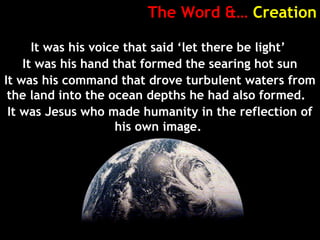 The Word &… Creation
It was his voice that said ‘let there be light’
It was his hand that formed the searing hot sun
It was his command that drove turbulent waters from
the land into the ocean depths he had also formed.
It was Jesus who made humanity in the reflection of
his own image.
 