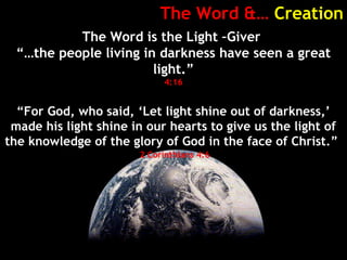 The Word &… Creation
The Word is the Light –Giver
“…the people living in darkness have seen a great
light.”
4:16
“For God, who said, ‘Let light shine out of darkness,’
made his light shine in our hearts to give us the light of
the knowledge of the glory of God in the face of Christ.”
2 Corinthians 4:6
 