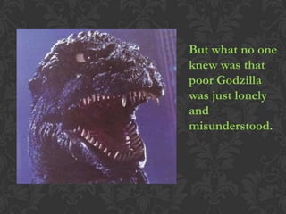 But what no one
knew was that
poor Godzilla
was just lonely
and
misunderstood.
 