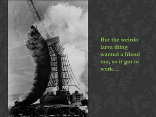 But the weirdo
larva thing
wanted a friend
too, so it got to
work…
 