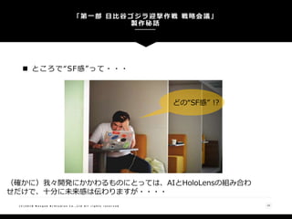  ところで“SF感”って・・・
「第一部 日比谷ゴジラ迎撃作戦 戦略会議」
製作秘話
( C ) 2 0 1 8 N a n g o k R / S t u d i o s C o . , L t d A l l r i g h t s r e s e r v e d 10
（確かに）我々開発にかかわるものにとっては、AIとHoloLensの組み合わ
せだけで、十分に未来感は伝わりますが・・・・
どの“SF感” !?
 