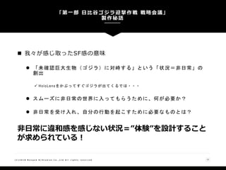  我々が感じ取ったSF感の意味
 「未確認巨大生物（ゴジラ）に対峙する」という「状況＝非日常」の
創出
 HoloLensをかぶってすぐゴジラが出てくるでは・・・
 スムーズに非日常の世界に入ってもらうために、何が必要か？
 非日常を受け入れ、自分の行動を起こすために必要なものとは？
「第一部 日比谷ゴジラ迎撃作戦 戦略会議」
製作秘話
( C ) 2 0 1 8 N a n g o k R / S t u d i o s C o . , L t d A l l r i g h t s r e s e r v e d 12
非日常に違和感を感じない状況＝”体験”を設計すること
が求められている！
 