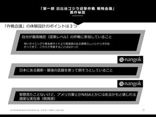「第一部 日比谷ゴジラ迎撃作戦 戦略会議」
製作秘話
( C ) 2 0 1 8 N a n g o k R / S t u d i o s C o . , L t d A l l r i g h t s r e s e r v e d 13
自分が最高機密（国家レベル）の作戦に参加していること
早いタイミングで東宝様サイドより緊張感のある素晴らしいシナリオがあ
がってきて、こちらで考慮することはなかった
日本にある最新・最強の武器を使って倒そうとしていること
実際見たことないけど、アメリカ軍とかNASAとかにはあるかもと感じれる
適度な実在感（既視感）
「作戦会議」の体験設計のポイントは３つ
 