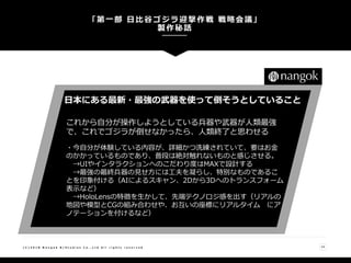 「第一部 日比谷ゴジラ迎撃作戦 戦略会議」
製作秘話
( C ) 2 0 1 8 N a n g o k R / S t u d i o s C o . , L t d A l l r i g h t s r e s e r v e d 14
日本にある最新・最強の武器を使って倒そうとしていること
これから自分が操作しようとしている兵器や武器が人類最強
で、これでゴジラが倒せなかったら、人類終了と思わせる
・今自分が体験している内容が、詳細かつ洗練されていて、要はお金
のかかっているものであり、普段は絶対触れないものと感じさせる。
→UIやインタラクションへのこだわり度はMAXで設計する
→最強の最終兵器の見せ方には工夫を凝らし、特別なものであるこ
とを印象付ける（AIによるスキャン、2Dから3Dへのトランスフォーム
表示など）
→HoloLensの特徴を生かして、先端テクノロジ感を出す（リアルの
地図や模型とCGの組み合わせや、お互いの座標にリアルタイム にア
ノテーションを付けるなど）
 
