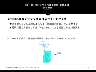■今回必要なデザイン要素は大きく分けて2つ
●兵器をタップした際に出てくる「詳細表示画面」のUIデザイン
●最終兵器であるミサイル「Rupture」の文字認識にかかわる演出
→とりあえず兵器の詳細表示画面のUIイメージを制作してみます。
「第一部 日比谷ゴジラ迎撃作戦 戦略会議」
製作秘話
21( C ) 2 0 1 8 N a n g o k R / S t u d i o s C o . , L t d A l l r i g h t s r e s e r v e d
 