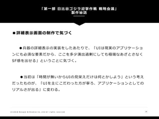 ■詳細表示画面の制作で気づく
●兵器の詳細表示の実装をしたあたりで、「UIは現実のアプリケーショ
ンにも必須な要素だから、ここを多少演出過剰にしても極端なあざとさなく
SF感を出せる」ということに気づく。
●当初は「時間が無いからUIの見栄えだけは何とかしよう」という考え
だったものが、「UIを主にこだわった方が寧ろ、アプリケーションとしての
リアルさが出る」に変わる。
「第一部 日比谷ゴジラ迎撃作戦 戦略会議」
製作秘話
25( C ) 2 0 1 8 N a n g o k R / S t u d i o s C o . , L t d A l l r i g h t s r e s e r v e d
 