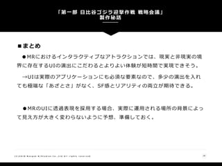 ■まとめ
●MRにおけるインタラクティブなアトラクションでは、現実と非現実の境
界に存在するUIの演出にこだわるとよりよい体験が短時間で実現できそう。
→UIは実際のアプリケーションにも必須な要素なので、多少の演出を入れ
ても極端な「あざとさ」がなく、SF感とリアリティの両立が期待できる。
●MRのUIに透過表現を採用する場合、実際に運用される場所の背景によっ
て見え方が大きく変わらないように予想、準備しておく。
「第一部 日比谷ゴジラ迎撃作戦 戦略会議」
製作秘話
29( C ) 2 0 1 8 N a n g o k R / S t u d i o s C o . , L t d A l l r i g h t s r e s e r v e d
 