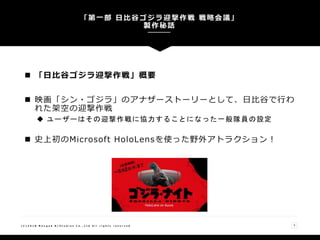  「日比谷ゴジラ迎撃作戦」概要
 映画「シン・ゴジラ」のアナザーストーリーとして、日比谷で行わ
れた架空の迎撃作戦
 ユーザーはその迎撃作戦に協力することになった一般隊員の設定
 史上初のMicrosoft HoloLensを使った野外アトラクション！
「第一部 日比谷ゴジラ迎撃作戦 戦略会議」
製作秘話
( C ) 2 0 1 8 N a n g o k R / S t u d i o s C o . , L t d A l l r i g h t s r e s e r v e d 3
 