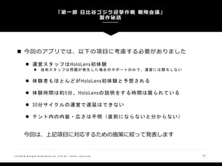 「第一部 日比谷ゴジラ迎撃作戦 戦略会議」
製作秘話
33( C ) 2 0 1 8 N a n g o k R / S t u d i o s C o . , L t d A l l r i g h t s r e s e r v e d
 今回のアプリでは、以下の項目に考慮する必要がありました
 運営スタッフはHoloLens初体験
 技術スタッフは問題が発生した場合のサポートのみ で、運営には関与しない
 体験者もほとんどがHoloLens初体験と予想される
 体験時間は約5分、HoloLensの説明をする時間は限られている
 30分サイクルの運営で遅延はできない
 テント内の内装・広さは不明（直前にならないと分からない）
今回は、上記項目に対応するための施策に絞って発表します
 