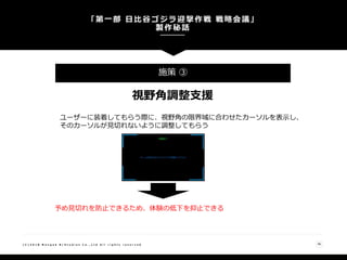 「第一部 日比谷ゴジラ迎撃作戦 戦略会議」
製作秘話
36( C ) 2 0 1 8 N a n g o k R / S t u d i o s C o . , L t d A l l r i g h t s r e s e r v e d
施策 ③
視野角調整支援
ユーザーに装着してもらう際に、視野角の限界域に合わせたカーソルを表示し、
そのカーソルが見切れないように調整してもらう
予め見切れを防止できるため、体験の低下を抑止できる
 