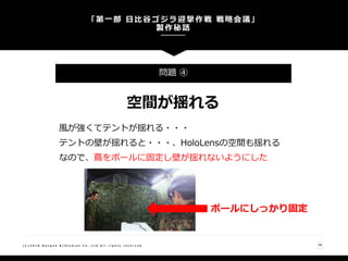 「第一部 日比谷ゴジラ迎撃作戦 戦略会議」
製作秘話
48( C ) 2 0 1 8 N a n g o k R / S t u d i o s C o . , L t d A l l r i g h t s r e s e r v e d
問題 ④
空間が揺れる
風が強くてテントが揺れる・・・
テントの壁が揺れると・・・、HoloLensの空間も揺れる
なので、蔦をポールに固定し壁が揺れないようにした
ポールにしっかり固定
 