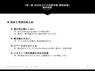 「第一部 日比谷ゴジラ迎撃作戦 戦略会議」
製作秘話
55( C ) 2 0 1 8 N a n g o k R / S t u d i o s C o . , L t d A l l r i g h t s r e s e r v e d
 改めて今回のまとめ
 壁の色は黒にしない
 SpatialMappingを使いたい場合は特に
 演出上、壁を意識させない場合は黒でもよいかも
 壁を動かさない
 テントや布などの場合、風の影響を受ける
 スペースは十分にとる
 動き回るコンテンツでSpatialMappingを使う場合は、注意が必要
 いざという時の柔軟な対応が必要
 何が起きるかわからないので、回避策はいくつか用意しておく
 