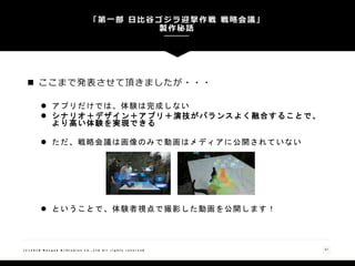 「第一部 日比谷ゴジラ迎撃作戦 戦略会議」
製作秘話
57( C ) 2 0 1 8 N a n g o k R / S t u d i o s C o . , L t d A l l r i g h t s r e s e r v e d
 ここまで発表させて頂きましたが・・・
 アプリだけでは、体験は完成しない
 シナリオ＋デザイン＋アプリ＋演技がバランスよく融合することで、
より高い体験を実現できる
 ただ、戦略会議は画像のみで動画はメディアに公開されていない
 ということで、体験者視点で撮影した動画を公開します！
 