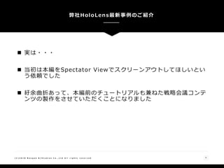  実は・・・
 当初は本編をSpectator Viewでスクリーンアウトしてほしいとい
う依頼でした
 紆余曲折あって、本編前のチュートリアルも兼ねた戦略会議コンテ
ンツの製作をさせていただくことになりました
リアル地図上での兵器のホログラムによる模擬戦・・・・
弊社HoloLens最新事例のご紹介
( C ) 2 0 1 8 N a n g o k R / S t u d i o s C o . , L t d A l l r i g h t s r e s e r v e d 6
 