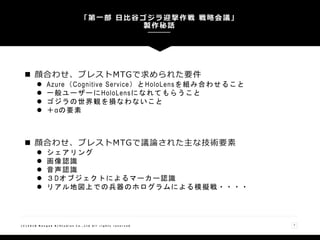  顔合わせ、ブレストMTGで求められた要件
 Azure（Cognitive Service）とHoloLensを組み合わせること
 一般ユーザーにHoloLensになれてもらうこと
 ゴジラの世界観を損なわないこと
 ＋αの要素
 顔合わせ、ブレストMTGで議論された主な技術要素
 シェアリング
 画像認識
 音声認識
 ３Dオブジェクトによるマーカー認識
 リアル地図上での兵器のホログラムによる模擬戦・・・・
「第一部 日比谷ゴジラ迎撃作戦 戦略会議」
製作秘話
( C ) 2 0 1 8 N a n g o k R / S t u d i o s C o . , L t d A l l r i g h t s r e s e r v e d 7
 