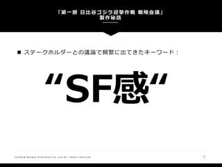  ステークホルダーとの議論で頻繁に出てきたキーワード：
「第一部 日比谷ゴジラ迎撃作戦 戦略会議」
製作秘話
( C ) 2 0 1 8 N a n g o k R / S t u d i o s C o . , L t d A l l r i g h t s r e s e r v e d 9
“SF感“
 