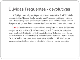 Dúvidas Frequentes - devolutivas
     3. Verifiquei toda a legislação pertinente sobre substituição de GOE e ainda
restou a duvida : Unidade Escolar que não tem 2º servidor certificado : elabora
escala de substituição com servidor certificado do banco da Diretoria ou faz uma
designação por período do servidor certificado do banco da Diretoria de Ensino ???
     CEVIF - Tendo em vista o que dispõe a Resolução SE 85/2012, a autoridade
competente para indicar AOE ou Secretário de Escola devidamente certificado
para a escala de Substituição é o Sr. Dirigente Regional de Ensino, com a devida
anuência Diretor da Unidade Escolar, podendo ser este de Outra Unidade escolar.
Portanto, poderá estar na escala de substituição servidor certificado de outra
unidade escolar atendidos todos os critérios previstos na referida resolução.
 