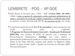 LEMBRETE - PDG – AP GOE
Estão abertas as inscrições para o PDG - GOE O Curso PDG- AP GOE é
  voltado a todos os agentes de organização escolar, assistentes administrativos de
  ensino e secretários de escola que tenham conquistado o certificado para GOE,
  no primeiro certame oferecido pela SEE-SP, em exercício, ou não, nas escolas.

As inscrições estarão abertas de 22 a 27 de novembro e caberá aos diretores das
  escolas          inscreverem          todos            os           certificados.
  O Programa de Desenvolvimento Gerencial – Atualização Profissional
  (PDG-AP), uma iniciativa da EFAP, em parceria com a Fundação do
  Desenvolvimento Administrativo (Fundap), tem como objetivo o
  aprimoramento profissional do quadro de servidores da Secretaria da Educação do
  Estado de São Paulo (SEE-SP), composto pelo Quadro do Magistério (QM),
  Quadro de Apoio Escolar (QAE) e Quadro da Secretaria da Educação (QSE).
  Para mais informações
 