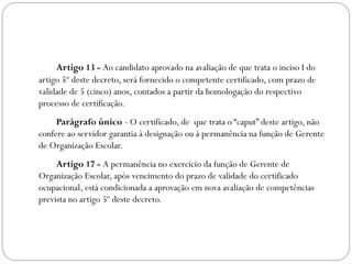 Artigo 13 - Ao candidato aprovado na avaliação de que trata o inciso I do
artigo 5º deste decreto, será fornecido o competente certificado, com prazo de
validade de 5 (cinco) anos, contados a partir da homologação do respectivo
processo de certificação.
     Parágrafo único - O certificado, de  que trata o “caput” deste artigo, não
confere ao servidor garantia à designação ou à permanência na função de Gerente
de Organização Escolar.
     Artigo 17 - A permanência no exercício da função de Gerente de
Organização Escolar, após vencimento do prazo de validade do certificado
ocupacional, está condicionada a aprovação em nova avaliação de competências
prevista no artigo 5º deste decreto.
 