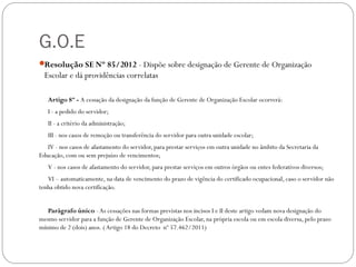 G.O.E
Resolução SE Nº 85/2012 - Dispõe sobre designação de Gerente de Organização
  Escolar e dá providências correlatas

   Artigo 8º - A cessação da designação da função de Gerente de Organização Escolar ocorrerá:
   I - a pedido do servidor;
   II - a critério da administração;
   III - nos casos de remoção ou transferência do servidor para outra unidade escolar;
   IV - nos casos de afastamento do servidor, para prestar serviços em outra unidade no âmbito da Secretaria da
Educação, com ou sem prejuízo de vencimentos;
   V - nos casos de afastamento do servidor, para prestar serviços em outros órgãos ou entes federativos diversos;
   VI – automaticamente, na data de vencimento do prazo de vigência do certificado ocupacional, caso o servidor não
tenha obtido nova certificação.


   Parágrafo único - As cessações nas formas previstas nos incisos I e II deste artigo vedam nova designação do
mesmo servidor para a função de Gerente de Organização Escolar, na própria escola ou em escola diversa, pelo prazo
mínimo de 2 (dois) anos. ( Artigo 18 do Decreto nº 57.462/2011)
 