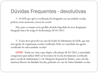 Dúvidas Frequentes - devolutivas
    1- O GOE que após a certificação foi designado em sua unidade escolar,
poderá, neste momento, trocar de escola?
     Não, pois a cessação será a pedido, ficando impedido de nova designação.
Parágrafo único do artigo 8ª da Resolução SE 85/2012.


     2 - Como devo proceder no caso da Grade de Substiuição do GOE, que não
tem agente de organização escolar certificado. Pode ser convidado um agente
certificado de outra unidade escolar?
     CEVIF - Tendo em vista o que dispõe a Resolução SE 85/2012, a autoridade
competente para indicar AOE ou Secretário de Escola devidamente certificado
para a escala de Substituição é o Sr. Dirigente Regional de Ensino, com a devida
anuência Diretor da Unidade Escolar, podendo ser este de Outra Unidade escolar.
 