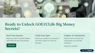 Ready to Unlock GOE ULife Big Money
Secrets?
Start Your Journey
Begin your path to financial freedom
with GOE1ULife big money secrets.
Click here
Claim Your Spot
Secure your position in our powerful
2x3 matrix system for maximum
earnings.
Explore AI Automation
Discover how our AI tools can
revolutionize your business
operations.
Explore our program!
 