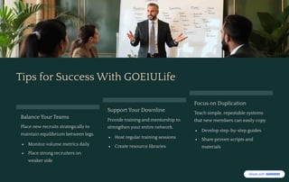 Tips for Success With GOE1ULife
Balance Your Teams
Place new recruits strategically to
maintain equilibrium between legs.
Monitor volume metrics daily
Place strong recruiters on
weaker side
Support Your Downline
Provide training and mentorship to
strengthen your entire network.
Host regular training sessions
Create resource libraries
Focus on Duplication
Teach simple, repeatable systems
that new members can easily copy.
Develop step-by-step guides
Share proven scripts and
materials
 