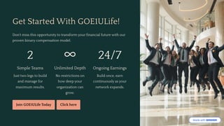 Get Started With GOE1ULife!
Don't miss this opportunity to transform your financial future with our
proven binary compensation model.
2
Simple Teams
Just two legs to build
and manage for
maximum results.
>
Unlimited Depth
No restrictions on
how deep your
organization can
grow.
24/7
Ongoing Earnings
Build once, earn
continuously as your
network expands.
Join GOE1ULife Today Click here
 