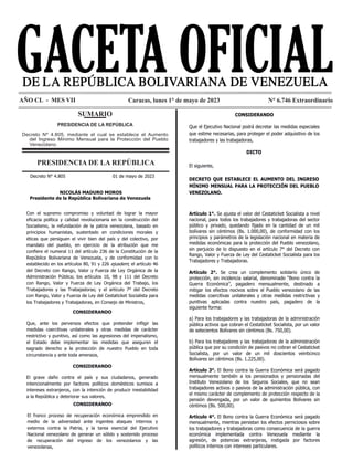 N° 6.746 Extraordinario GACETA OFICIAL DE LA REPÚBLICA BOLIVARIANA DE VENEZUELA 1
N° 6.746 Extraordinario
AÑO CL - MES VII Caracas, lunes 1° de mayo de 2023
SUMARIO
PRESIDENCIA DE LA REPÚBLICA
Decreto Nº 4.805, mediante el cual se establece el Aumento
del Ingreso Mínimo Mensual para la Protección del Pueblo
Venezolano.
PRESIDENCIA DE LA REPÚBLICA
Decreto N° 4.805 Pág. 1
Página 1 de 10
REPÚBLICA BOLIVARIANA DE VENEZUELA
DESPACHO DEL PRESIDENTE
Decreto N° 4.805 01 de mayo de 2023
NICOLÁS MADURO MOROS
Presidente de la República Bolivariana de Venezuela
Con el supremo compromiso y voluntad de lograr la mayor
eficacia política y calidad revolucionaria en la construcción del
Socialismo, la refundación de la patria venezolana, basado en
principios humanistas, sustentado en condiciones morales y
éticas que persiguen el vivir bien del país y del colectivo, por
mandato del pueblo, en ejercicio de la atribución que me
confiere el numeral 11 del artículo 236 de la Constitución de la
República Bolivariana de Venezuela, y de conformidad con lo
establecido en los artículos 80, 91 y 226 ejusdem; el artículo 46
del Decreto con Rango, Valor y Fuerza de Ley Orgánica de la
Administración Pública; los artículos 10, 98 y 111 del Decreto
con Rango, Valor y Fuerza de Ley Orgánica del Trabajo, los
Trabajadores y las Trabajadoras; y el artículo 7° del Decreto
con Rango, Valor y Fuerza de Ley del Cestaticket Socialista para
los Trabajadores y Trabajadoras, en Consejo de Ministros,
CONSIDERANDO
Que, ante los perversos efectos que pretender infligir las
medidas coercitivas unilaterales y otras medidas de carácter
restrictivo y punitivo, así como las agresiones del imperialismo,
el Estado debe implementar las medidas que aseguren el
sagrado derecho a la protección de nuestro Pueblo en toda
circunstancia y ante toda amenaza,
CONSIDERANDO
El grave daño contra el país y sus ciudadanos, generado
intencionalmente por factores políticos domésticos sumisos a
intereses extranjeros, con la intención de producir inestabilidad
a la República y deteriorar sus valores,
Decreto N° 4.805 Pág. 2
Página 2 de 10
REPÚBLICA BOLIVARIANA DE VENEZUELA
DESPACHO DEL PRESIDENTE
CONSIDERANDO
El franco proceso de recuperación económica emprendido en
medio de la adversidad ante ingentes ataques internos y
externos contra la Patria, y la tarea esencial del Ejecutivo
Nacional venezolano de generar un sólido y sostenido proceso
de recuperación del ingreso de los venezolanos y las
venezolanas,
CONSIDERANDO
Que el Ejecutivo Nacional podrá decretar las medidas especiales
que estime necesarias, para proteger el poder adquisitivo de los
trabajadores y las trabajadoras,
DICTO
El siguiente,
DECRETO QUE ESTABLECE EL AUMENTO DEL INGRESO
MÍNIMO MENSUAL PARA LA PROTECCIÓN DEL PUEBLO
VENEZOLANO.
Artículo 1°. Se ajusta el valor del Cestaticket Socialista a nivel
nacional, para todos los trabajadores y trabajadoras del sector
público y privado, quedando fijado en la cantidad de un mil
bolívares sin céntimos (Bs. 1.000,00), de conformidad con los
principios y parámetros de la legislación nacional en materia de
medidas económicas para la protección del Pueblo venezolano,
sin perjuicio de lo dispuesto en el artículo 7° del Decreto con
Rango, Valor y Fuerza de Ley del Cestaticket Socialista para los
Trabajadores y Trabajadoras.
Artículo 2°. Se crea un complemento solidario único de
protección, sin incidencia salarial, denominado “Bono contra la
Guerra Económica”, pagadero mensualmente, destinado a
mitigar los efectos nocivos sobre el Pueblo venezolano de las
Decreto N° 4.805 Pág. 2
REPÚBLICA BOLIVARIANA DE VENEZUELA
DESPACHO DEL PRESIDENTE
CONSIDERANDO
El franco proceso de recuperación económica emprendido en
medio de la adversidad ante ingentes ataques internos y
externos contra la Patria, y la tarea esencial del Ejecutivo
Nacional venezolano de generar un sólido y sostenido proceso
de recuperación del ingreso de los venezolanos y las
venezolanas,
CONSIDERANDO
Que el Ejecutivo Nacional podrá decretar las medidas especiales
Decreto N° 4.805 Pág. 3
REPÚBLICA BOLIVARIANA DE VENEZUELA
DESPACHO DEL PRESIDENTE
medidas coercitivas unilaterales y otras medidas restrictivas y
punitivas aplicadas contra nuestro país, pagadero de la
siguiente forma:
a) Para los trabajadores y las trabajadoras de la administración
pública activos que cobran el Cestaticket Socialista, por un valor
de setecientos Bolívares sin céntimos (Bs. 750,00).
b) Para los trabajadores y las trabajadoras de la administración
pública que por su condición de pasivos no cobran el Cestaticket
Socialista, por un valor de un mil doscientos veinticinco
Bolívares sin céntimos (Bs. 1.225,00).
Artículo 3°. El Bono contra la Guerra Económica será pagado
mensualmente también a los pensionados y pensionadas del
Instituto Venezolano de los Seguros Sociales, que no sean
trabajadores activos o pasivos de la administración pública, con
el mismo carácter de complemento de protección respecto de la
pensión devengada, por un valor de quinientos Bolívares sin
céntimos (Bs. 500,00).
Artículo 4°. El Bono contra la Guerra Económica será pagado
mensualmente, mientras persistan los efectos perniciosos sobre
los trabajadores y trabajadoras como consecuencia de la guerra
económica implementada contra Venezuela mediante la
agresión, de potencias extranjeras, instigada por factores
políticos internos con intereses particulares.
Artículo 5°. El Ejecutivo Nacional ordenará el ajuste mensual,
tomando como referencia el tipo de cambio publicado por el
Banco Central de Venezuela, de los montos fijados en este
 