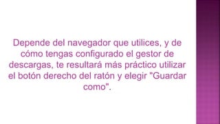 Depende del navegador que utilices, y de
cómo tengas configurado el gestor de
descargas, te resultará más práctico utilizar
el botón derecho del ratón y elegir "Guardar
como".
 