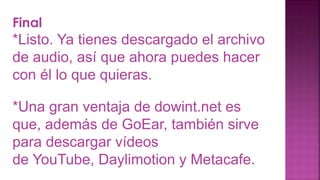 Final
*Listo. Ya tienes descargado el archivo
de audio, así que ahora puedes hacer
con él lo que quieras.
*Una gran ventaja de dowint.net es
que, además de GoEar, también sirve
para descargar vídeos
de YouTube, Daylimotion y Metacafe.
 