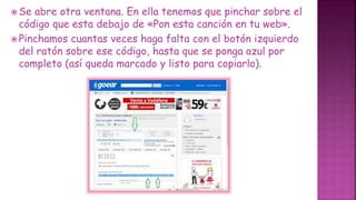  Se abre otra ventana. En ella tenemos que pinchar sobre el
código que esta debajo de «Pon esta canción en tu web».
 Pinchamos cuantas veces haga falta con el botón izquierdo
del ratón sobre ese código, hasta que se ponga azul por
completo (así queda marcado y listo para copiarlo).
 