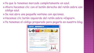  Ya que lo tenemos marcado completamente en azul.
 Ahora hacemos clic con el botón derecho del ratón sobre ese
código azul.
 Se nos abre una pequeña ventana con opciones.
 Hacemos clic botón izquierdo del ratón sobre «Copiar».
 Ya tenemos el código preparado para pegarlo en nuestro blog.
 