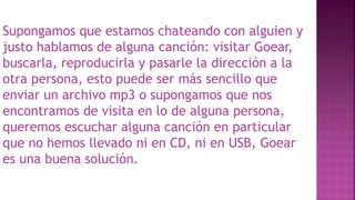 Supongamos que estamos chateando con alguien y
justo hablamos de alguna canción: visitar Goear,
buscarla, reproducirla y pasarle la dirección a la
otra persona, esto puede ser más sencillo que
enviar un archivo mp3 o supongamos que nos
encontramos de visita en lo de alguna persona,
queremos escuchar alguna canción en particular
que no hemos llevado ni en CD, ni en USB, Goear
es una buena solución.
 