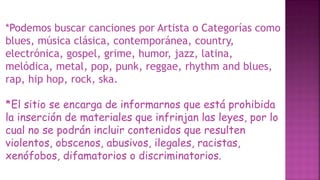 *Podemos buscar canciones por Artista o Categorías como
blues, música clásica, contemporánea, country,
electrónica, gospel, grime, humor, jazz, latina,
melódica, metal, pop, punk, reggae, rhythm and blues,
rap, hip hop, rock, ska.
*El sitio se encarga de informarnos que está prohibida
la inserción de materiales que infrinjan las leyes, por lo
cual no se podrán incluir contenidos que resulten
violentos, obscenos, abusivos, ilegales, racistas,
xenófobos, difamatorios o discriminatorios.
 