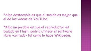*Algo destacable es que el sonido es mejor que
el de los videos de YouTube.
*Algo mejorable es que el reproductor es
basado en Flash, podría utilizar el software
libre <cortado> tal como lo hace Wikipedia.
 