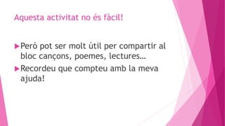Aquesta activitat no és fàcil!
Però pot ser molt útil per compartir al
bloc cançons, poemes, lectures…
Recordeu que compteu amb la meva
ajuda!
 
