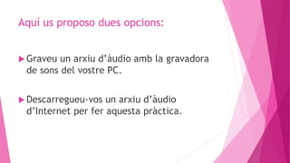 Aquí us proposo dues opcions:
 Graveu un arxiu d’àudio amb la gravadora
de sons del vostre PC.
 Descarregueu-vos un arxiu d’àudio
d’Internet per fer aquesta pràctica.
 