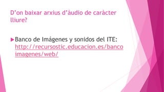 D’on baixar arxius d’àudio de caràcter
lliure?
Banco de Imágenes y sonidos del ITE:
http://recursostic.educacion.es/banco
imagenes/web/
 