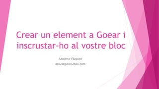 Crear un element a Goear i
inscrustar-ho al vostre bloc
Azucena Vázquez
azuvazgut@Gmail.com
 