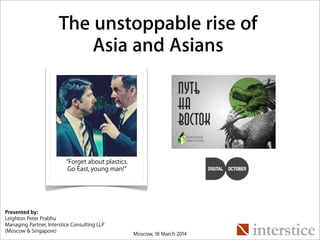 “Forget about plastics.
Go East, young man!”
The unstoppable rise of
Asia and Asians
Presented by:
Leighton Peter Prabhu
Managing Partner, Interstice Consulting LLP
(Moscow & Singapore)
Moscow, 18 March 2014
 