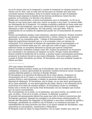 no en lo eterno sino en lo temporal y cuando lo temporal se colapsó arrastró a lo
eterno con él. Hoy, esto es solo una excusa para un sistema que solo trae
creciente miseria económica. Esta es la única razón por la que el Judaísmo
Internacional organiza la batalla de las fuerzas proletarias contra los dos
poderes, la Economía y la Nación y los derrota.
Desde este conocimiento, el joven nacionalismo saca su demanda. La Fe en la
Nación es una tarea para cada uno, nunca un grupo o una clase. Lo eterno debe
ser distinguido de lo temporal. Un sistema económico podrido no tiene nada que
hacer con el nacionalismo, que es una afirmación de la patria. Yo puedo amar a
Alemania y odiar al Capitalismo. No solo puedo, sino que debo. Solo la
aniquilación de un sistema de explotación puede ser el renacimiento de nuestra
gente.
Somos nacionalistas porque como alemanes, amamos alemania. Porque nosotros
queremos a alemania, queremos preservarla y luchar contra los que quieren
destruirla. Si un comunista grita: “¡¡Abajo el Nacionalismo!!”, se refiere al
hipócrita patriotismo burgués que ve a la economía como un sistema de
esclavitud. Si le aclaramos al hombre de izquierdas que el nacionalismo y el
capitalismo no tienen nada que ver, sino que son como el agua y el fuego,
entonces hasta un socialista afirmará la nación que querrá conquistar.
Este es nuestro verdadero trabajo como NS. Fuimos los primeros en reconocer
las conexiones y los primeros en empezar la lucha. Porque somos Socialistas
hemos sentido la bendición de la nación, y porque somos nacionalistas queremos
promover la Justicia Social en una nueva Alemania. Una joven patria nacerá
cuando el frente Socialista sea firme. El Socialismo será una realidad cuando la
Patria sea libre.
_________________
¿Por qué somos Socialistas?
Somos Socialistas porque vemos en el Socialismo, que es la unión de todos los
ciudadanos, la única oportunidad de mantener nuestra herencia racial, recuperar
nuestra libertad política y renovar el Estado Alemán.
El Socialismo es la doctrina de liberación de la clase obrera. Promueve el
renacimiento de la 4ª clase y su incorporación en el organismo político de
nuestra Patria y está destinado a romper la presente esclavitud y recuperar la
libertad de Alemania. El Socialismo, por lo tanto, no es una mera preocupación
de la clase oprimida, es una preocupación de todos, liberar a los alemanes de la
esclavitud es la meta de nuestra política. El Socialismo recibe su verdadera
forma solo a través de una lucha total hermanada con las energías que luchan
por un nuevo nacionalismo.
Sin nacionalismo no es nada, es un fantasma, una mera teoría, un castillo en el
aire, un libro. ¡¡Con él lo es todo, el futuro, la libertad, la patria!!
El pecado del pensamiento liberal fue pasar por alto la fuerza constructora del
Socialismo nacional, dejando las energías ir en direcciones antinacionales. El
pecado del Marxismo fue degradar al Socialismo a una mera cuestión de sueldo y
estómago, poniéndolo en conflicto con el Estado y su existencia nacional. El
entendimiento de estos factores nos lleva a un nuevo sentido de Socialismo, cuya
naturaleza es nacionalista, constructiva y liberadora.
El Burgués trata de dejar la etapa histórica. En su lugar vendrá una clase de
 