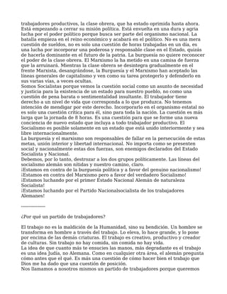trabajadores productivos, la clase obrera, que ha estado oprimida hasta ahora.
Está empezando a cerrar su misión política. Está envuelta en una dura y agria
lucha por el poder político porque busca ser parte del organismo nacional. La
batalla empieza en el reino económico y acabará en el político. No es una mera
cuestión de sueldos, no es solo una cuestión de horas trabajadas en un día, es
una lucha por incorporar una poderosa y responsable clase en el Estado, quizás
de hacerla dominante en el futuro de la patria. La burguesía no quiere reconocer
el poder de la clase obrera. El Marxismo la ha metido en una camisa de fuerza
que la arruinará. Mientras la clase obrera se desintegra gradualmente en el
frente Marxista, desangrándose, la Burguesía y el Marxismo han aceptado las
líneas generales de capitalismo y ven como su tarea protegerlo y defenderlo en
sus varias vías, a veces ocultas.
Somos Socialistas porque vemos la cuestión social como un asunto de necesidad
y justicia para la existencia de un estado para nuestro pueblo, no como una
cuestión de pena barata o sentimentalidad insultante. El trabajador tiene
derecho a un nivel de vida que corresponda a lo que produzca. No tenemos
intención de mendigar por este derecho. Incorporarlo en el organismo estatal no
es solo una cuestión crítica para él, sino para toda la nación. La cuestión es más
larga que la jornada de 8 horas. Es una cuestión para que se forme una nueva
conciencia de nuevo estado que incluya a todo trabajador productivo. El
Socialismo es posible solamente en un estado que está unido interiormente y sea
libre internacionalmente.
La burguesía y el marxismo son responsables de fallar en la persecución de estas
metas, unión interior y libertad internacional. No importa como se presenten
social y nacionalmente estas dos fuerzas, son enemigos declarados del Estado
Socialista y Nacional.
Debemos, por lo tanto, destrozar a los dos grupos políticamente. Las líneas del
socialismo alemán son nítidas y nuestro camino, claro.
¡Estamos en contra de la burguesía política y a favor del genuino nacionalismo!
¡Estamos en contra del Marxismo pero a favor del verdadero Socialismo!
¡Estamos luchando por el primer Estado Nacional Alemán de naturaleza
Socialista!
¡Estamos luchando por el Partido Nacionalsocialista de los trabajadores
Alemanes!
----------------
¿Por qué un partido de trabajadores?
El trabajo no es la maldición de la Humanidad, sino su bendición. Un hombre se
transforma en hombre a través del trabajo. Lo eleva, lo hace grande, y lo pone
por encima de las demás criaturas. El trabajo es creativo, productivo y creador
de culturas. Sin trabajo no hay comida, sin comida no hay vida.
La idea de que cuanto más te ensucies las manos, más degradante es el trabajo
es una idea Judía, no Alemana. Como en cualquier otra área, el alemán pregunta
cómo antes que el qué. Es más una cuestión de cómo hacer bien el trabajo que
Dios me ha dado que una cuestión de posición.
Nos llamamos a nosotros mismos un partido de trabajadores porque queremos
 