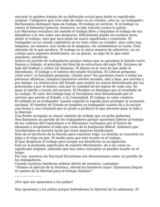 rescatar la palabra trabajo de su definición actual para darle su significado
original. Cualquiera que cree algo de valor es un creador, esto es, un trabajador.
Rechazamos distinguir tipos de trabajo. El trabajo es servicio. Si el trabajo va
contra el bienestar general, entonces, es alta traición contra la patria.
Los Marxistas reclaman sin sentido el trabajo libre y degradan el trabajo de sus
miembros y lo ven como una desgracia. Difícilmente puede ser nuestra meta
abolir el trabajo, sino que será darle un nuevo significado y contenido. El
trabajador en un estado capitalista no es visto como un creador, sino como una
máquina, un número, una rueda en la máquina, sin sentimientos ni razón. Está
alienado de lo que produce. El trabajo es la única manera de sobrevivir, no un
camino para mayores bendiciones, no un placer, no algo de lo que estar
orgulloso, satisfecho.
Somos un partido de trabajadores porque vemos que se aproxima la batalla entre
finanza y trabajo, el principio del final de la estructura del siglo XX. Estamos de
lado del trabajo y contra las finanzas. El dinero es la vara de que mide el
liberalismo, el trabajo y el talento del estado Socialista. El Liberal pregunta:
¿Qué eres?, el Socialista pregunta: ¿Quién eres? No queremos hacer a todas las
personas idénticas, tampoco queremos niveles sociales, alto y bajo, por encima y
por debajo. La Aristocracia del Estado que vendrá no estará determinada por las
posesiones o por el dinero, solo por la cualidad de los logros de cada uno. Se
gana el mérito a través del servicio. El Hombre se distingue por el resultado de
su trabajo. El valor del trabajo bajo el Socialismo será determinado por el
servicio que preste al Estado, a la Comunidad. El trabajo es valor creativo.
El soldado es un trabajador cuando empuña la espada para proteger la economía
nacional. El hombre de Estado es también un trabajador cuando da a la nación
una forma y una voluntad que la ayude a producir lo que necesite para la vida y
la libertad.
Una frente arrugada es mayor símbolo de trabajo que un puño poderoso.
Nos llamamos un partido de los trabajadores porque queremos liberar al trabajo
de las cadenas del Capitalismo y el Marxismo. Luchamos por el futuro de
alemania y aceptamos el odio que viene de la burguesía liberal. Sabemos que
triunfaremos en nuestra lucha por traer mayores bendiciones.
Dios da el territorio de la Nación para cosechar trigo. La Semilla se convierte en
trigo y el trigo en pan. El medio para que esto ocurra es el trabajo.
El que desprecie el trabajo pero acepte sus beneficios es un hipócrita.
Este es el profundo significado de nuestro Movimiento: da a las cosas su
significado original, sabiendo que hoy estos conceptos se pueden hundir en el
fango.
Por eso, nosotros los Nacional Socialistas nos denominamos como un partido de
los trabajadores.
Cuando nuestras banderas ondean detrás de nosotros, cantamos:
“¡Somos el ejército de la Svástica, elevad las banderas rojas! ¡Queremos limpiar
el camino de la libertad para el trabajo Alemán!”
_________________
¿Por qué nos oponemos a los judíos?
Nos oponemos a los judíos porque defendemos la libertad de los alemanes. El
 