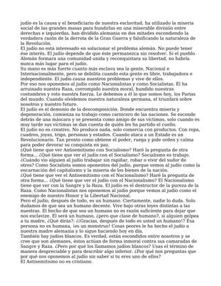 judío es la causa y el beneficiario de nuestra esclavitud, ha utilizado la miseria
social de las grandes masas para hundirlas en una miserable división entre
derechas e izquierdas, han dividido alemania en dos mitades escondiendo la
verdadera razón de la derrota de la Gran Guerra y falsificando la naturaleza de
la Revolución.
El judío no está interesado en solucionar el problema alemán. No puede tener
ése interés. El judío depende de que éste permanezca sin resolver. Si el pueblo
Alemán formara una comunidad unida y reconquistara su libertad, no habría
nunca más lugar para el judío.
Su mano es más fuerte cuanto más esclava sea la gente, Nacional e
Internacionalmente, pero se debilita cuando esta gente es libre, trabajadora e
independiente. El judío causa nuestros problemas y vive de ellos.
Por eso nos oponemos al judío como Nacionalistas y como Socialistas. Él ha
arruinado nuestra Raza, corrompido nuestra moral, hundido nuestras
costumbres y roto nuestra fuerza. Le debemos a él lo que somos hoy, los Parias
del mundo. Cuando olvidemos nuestra naturaleza germana, el triunfará sobre
nosotros y nuestro futuro.
El judío es el demonio de la descomposición. Donde encuentra miseria y
degeneración, comienza su trabajo como carnicero de las naciones. Se esconde
detrás de una máscara y se presenta como amigo de sus víctimas, solo cuando es
muy tarde sus víctimas se dan cuenta de quién les ha partido el cuello.
El judío no es creativo. No produce nada, solo comercia con productos. Con ropa,
cuadros, joyas, trigo, personas y estados. Cuando ataca a un Estado es un
Revolucionario. Tan pronto como obtiene el poder, ruega y pide orden y calma
para poder devorar su conquista en paz.
¿Qué tiene que ver Antisemitismo con Socialismo? Haré la pregunta de otra
forma... ¿Qué tiene que ver el judío con el Socialismo? Socialismo es trabajo.
¿Cuándo vio alguien al judío trabajar sin rapiñar, robar o vivir del sudor de
otros? Como Socialista somos oponentes del judío, porque vemos al judío como la
encarnación del capitalismo y la miseria de los bienes de la nación.
¿Qué tiene que ver el Antisemitismo con el Nacionalismo? Haré la pregunta de
otra forma... ¿Qué tiene que ver el judío con el Nacionalismo? El Nacionalismo
tiene que ver con la Sangre y la Raza. El judío es el destructor de la pureza de la
Raza. Como Nacionalistas nos oponemos al judío porque vemos al judío como el
enemigo de nuestro Honor y la Libertad Nacional.
Pero el judío, después de todo, es un humano. Ciertamente, nadie lo duda. Solo
dudamos de que sea un humano decente. Vive bajo otras leyes distintas a las
nuestras. El hecho de que sea un humano no es razón suficiente para dejar que
nos esclavize. Él será un humano, ¿pero que clase de humano?, si alguien golpea
a tu madre, ¿Qué dirás?: ¿¡Gracias, después de todo es usted un humano!? Ésa
persona no es humana, ¡es un monstruo! Cosas peores le ha hecho el judío a
nuestra madre alemania y lo sigue haciendo hoy en día.
También hay judíos blancos. Es verdad, están escondidos entre nosotros y se
cree que son alemanes, éstos actúan de forma inmoral contra sus camaradas de
Sangre y Raza. ¿Pero por qué los llamamos judíos blancos? Usas el término de
manera despreciable y para describir algo inferior. ¿Por qué nos preguntas que
por qué nos oponemos al judío sin saber si tu eres uno de ellos?
El Antisemitismo no es cristiano.
 