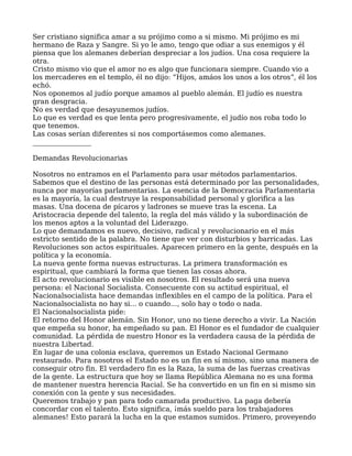Ser cristiano significa amar a su prójimo como a si mismo. Mi prójimo es mi
hermano de Raza y Sangre. Si yo le amo, tengo que odiar a sus enemigos y él
piensa que los alemanes deberían despreciar a los judíos. Una cosa requiere la
otra.
Cristo mismo vio que el amor no es algo que funcionara siempre. Cuando vio a
los mercaderes en el templo, él no dijo: “Hijos, amáos los unos a los otros”, él los
echó.
Nos oponemos al judío porque amamos al pueblo alemán. El judío es nuestra
gran desgracia.
No es verdad que desayunemos judíos.
Lo que es verdad es que lenta pero progresivamente, el judío nos roba todo lo
que tenemos.
Las cosas serían diferentes si nos comportásemos como alemanes.
_________________
Demandas Revolucionarias
Nosotros no entramos en el Parlamento para usar métodos parlamentarios.
Sabemos que el destino de las personas está determinado por las personalidades,
nunca por mayorías parlamentarias. La esencia de la Democracia Parlamentaria
es la mayoría, la cual destruye la responsabilidad personal y glorifica a las
masas. Una docena de pícaros y ladrones se mueve tras la escena. La
Aristocracia depende del talento, la regla del más válido y la subordinación de
los menos aptos a la voluntad del Liderazgo.
Lo que demandamos es nuevo, decisivo, radical y revolucionario en el más
estricto sentido de la palabra. No tiene que ver con disturbios y barricadas. Las
Revoluciones son actos espirituales. Aparecen primero en la gente, después en la
política y la economía.
La nueva gente forma nuevas estructuras. La primera transformación es
espiritual, que cambiará la forma que tienen las cosas ahora.
El acto revolucionario es visible en nosotros. El resultado será una nueva
persona: el Nacional Socialista. Consecuente con su actitud espiritual, el
Nacionalsocialista hace demandas inflexibles en el campo de la política. Para el
Nacionalsocialista no hay si... o cuando..., solo hay o todo o nada.
El Nacionalsocialista pide:
El retorno del Honor alemán. Sin Honor, uno no tiene derecho a vivir. La Nación
que empeña su honor, ha empeñado su pan. El Honor es el fundador de cualquier
comunidad. La pérdida de nuestro Honor es la verdadera causa de la pérdida de
nuestra Libertad.
En lugar de una colonia esclava, queremos un Estado Nacional Germano
restaurado. Para nosotros el Estado no es un fin en sí mismo, sino una manera de
conseguir otro fin. El verdadero fin es la Raza, la suma de las fuerzas creativas
de la gente. La estructura que hoy se llama República Alemana no es una forma
de mantener nuestra herencia Racial. Se ha convertido en un fin en si mismo sin
conexión con la gente y sus necesidades.
Queremos trabajo y pan para todo camarada productivo. La paga debería
concordar con el talento. Esto significa, ¡más sueldo para los trabajadores
alemanes! Esto parará la lucha en la que estamos sumidos. Primero, proveyendo
 