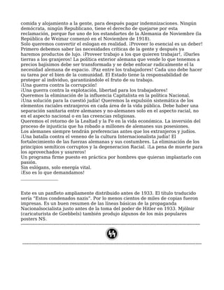 comida y alojamiento a la gente, para después pagar indemnizaciones. Ningún
demócrata, ningún Republicano, tiene el derecho de quejarse por esta
reclamación, porque fue uno de los estandartes de la Alemania de Noviembre (la
República de Weimar comenzó en el Noviembre de 1918).
Solo queremos convertir el eslogan en realidad. ¡Proveer lo esencial es un deber!
Primero debemos saber las necesidades críticas de la gente y después ya
haremos productos de lujo. ¡Proveer trabajo a los que quieren trabajar!, ¡Darles
tierras a los granjeros! La política exterior alemana que vende lo que tenemos a
precios bajísimos debe ser transformada y se debe enfocar radicalmente el la
necesidad alemana de espacio. ¡Paz entre los trabajadores! Cada uno debe hacer
su tarea por el bien de la comunidad. El Estado tiene la responsabilidad de
proteger al individuo, garantizándole el fruto de su trabajo.
¡Una guerra contra la corrupción!
¡Una guerra contra la explotación, libertad para los trabajadores!
Queremos la eliminación de la influencia Capitalista en la política Nacional.
¡Una solución para la cuestió judía! Queremos la expulsión sistemática de los
elementos raciales extranjeros en cada área de la vida pública. Debe haber una
separación sanitaria entre alemanes y no-alemanes solo en el aspecto racial, no
en el aspecto nacional o en las creencias religiosas.
Queremos el retorno de la Lealtad y la Fe en la vida económica. La inversión del
proceso de injusticia que ha robado a millones de alemanes sus posesiones.
Los alemanes siempre tendrán preferencias antes que los extranjeros y judíos.
¡Una batalla contra el veneno de la cultura Internacionalista judía! El
fortalecimiento de las fuerzas alemanas y sus costumbres. La eliminación de los
principios semíticos corruptos y la degeneracion Racial. ¡La pena de muerte para
los aprovechados y usureros!
Un programa firme puesto en práctica por hombres que quieran implantarlo con
pasión.
Sin eslógans, solo energía vital.
¡Eso es lo que demandamos!
_________________
Este es un panfleto ampliamente distribuido antes de 1933. El título traducido
sería “Estos condenados nazis”. Por lo menos cientos de miles de copias fueron
impresas. Es un buen resumen de las líneas básicas de la propaganda
Nacionalsocialista justo antes de la toma del poder de Hitler en 1933. Mjölnir
(caricaturista de Goebbels) también produjo algunos de los más populares
posters NS.
------------------------------------------------------------------------------------------------------------------------
------------------------------------------------------------------------------------------------------------------------
 