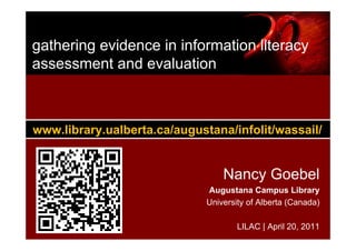 gathering evidence in information literacy
assessment and evaluation



www.library.ualberta.ca/augustana/infolit/wassail/


                                  Nancy Goebel
                              Augustana Campus Library
                              University of Alberta (Canada)

                                      LILAC | April 20, 2011
 