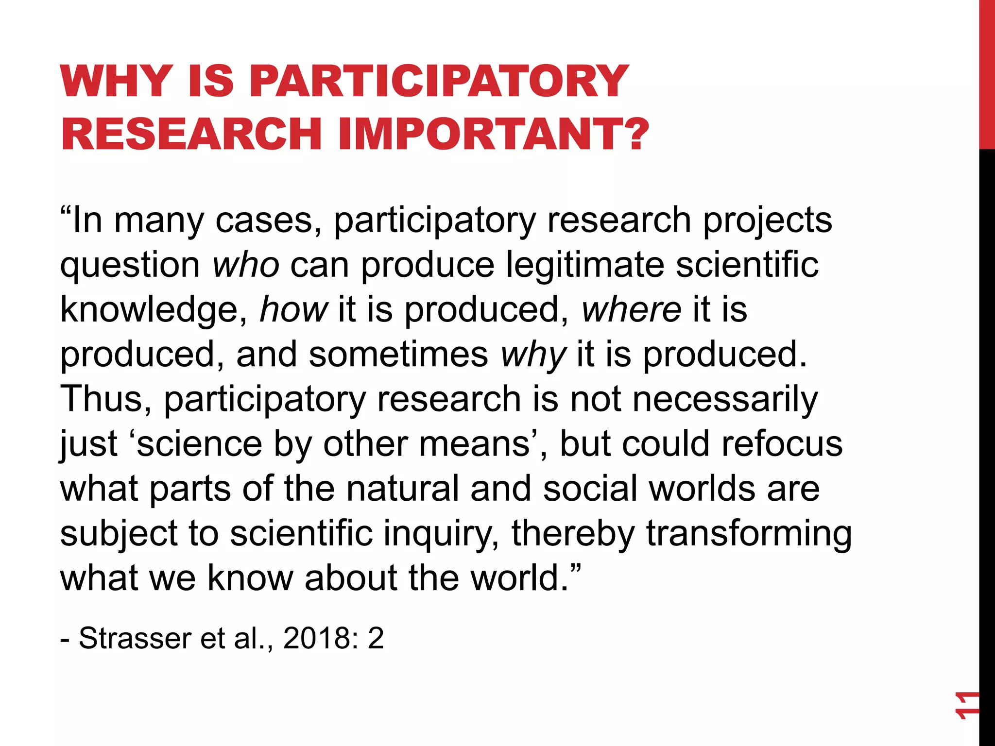WHY IS PARTICIPATORY
RESEARCH IMPORTANT?
“In many cases, participatory research projects
question who can produce legitimate scientific
knowledge, how it is produced, where it is
produced, and sometimes why it is produced.
Thus, participatory research is not necessarily
just ‘science by other means’, but could refocus
what parts of the natural and social worlds are
subject to scientific inquiry, thereby transforming
what we know about the world.”
- Strasser et al., 2018: 2
11
 