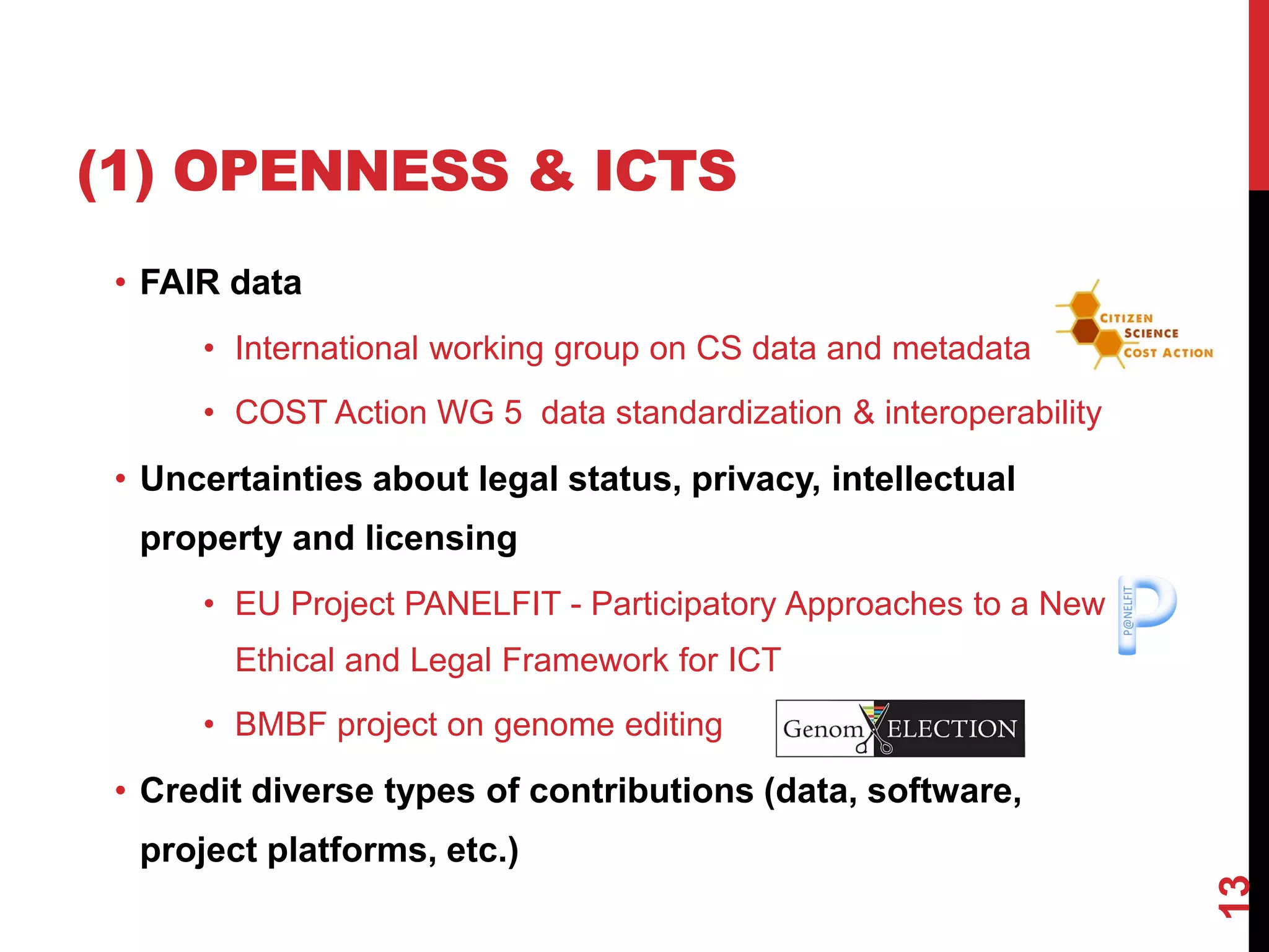 (1) OPENNESS & ICTS
• FAIR data
• International working group on CS data and metadata
• COST Action WG 5 data standardization & interoperability
• Uncertainties about legal status, privacy, intellectual
property and licensing
• EU Project PANELFIT - Participatory Approaches to a New
Ethical and Legal Framework for ICT
• BMBF project on genome editing
• Credit diverse types of contributions (data, software,
project platforms, etc.)
13
 